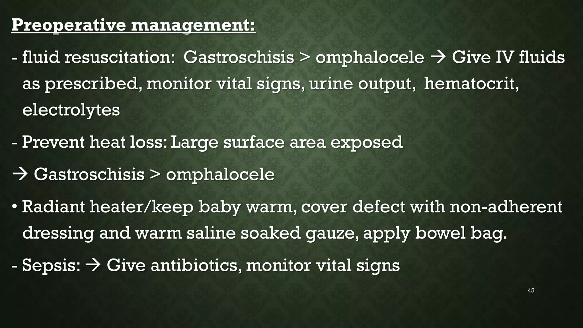 Preoperative management:
- fluid resuscitation: Gastroschisis > omphalocele  Give IV fluids
as prescribed, monitor vital signs, urine output, hematocrit,
electrolytes
- Prevent heat loss: Large surface area exposed
 Gastroschisis > omphalocele
• Radiant heater/keep baby warm, cover defect with non-adherent
dressing and warm saline soaked gauze, apply bowel bag.
- Sepsis:  Give antibiotics, monitor vital signs
45
 