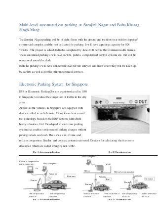 Multi-level automated car parking at Sarojini Nagar and Baba Kharag
Singh Marg:
The Sarojini Nagar parking will be of eight floors with the ground and the first reserved for shopping/
commercial complex and the rest dedicated for parking. It will have a parking capacity for 824
vehicles. The project is scheduled to be completed by June 2010 before the Commonwealth Games.
These automated parking’s will have car lifts, pallets, computerized control systems etc. that will be
operational round the clock.
Both the parking’s will have a basement level for the entry of cars from where they will be taken up
by car lifts as well as for the other mechanical services.
Electronic Parking System for Singapore
EPS or Electronic Parking System was introduced in 1998
in Singapore to reduce the congestion of traffic in the city
areas.
Almost all the vehicles in Singapore are equipped with
devices called, in vehicle units. Using these devices and
the technology based on the ERP systems, Mitsubishi
heavy industries, Ltd. Developed an electronic parking
system that enables settlement of parking charges without
parking tickets and cash. This saves a lot of time and
reduces congestion. Smaller and compact antennas are used. Devices for calculating the fees were
developed which are called Charging unit CHU.
Fig. 1 Access control system Fig. 2 Chargingsystem
Host computer
Personal computer for
Host computermaintenance use CHU
Or
Office Optical communication
Antenna
AntennaEntrance Antenna
Entrance
Barrier Exit
Barrier
Barrier
Vehicle presence Vehicle presence Vehicle presence Vehicle presence Vehicle presence Vehicle presence
detector detector detector detector detector detector
Fig. 1 Access control system Fig. 2 Chargingsystem
 