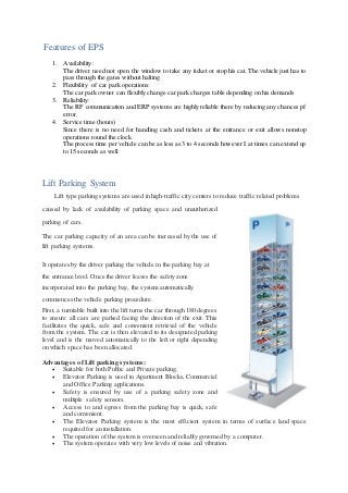 Features of EPS
1. Availability:
The driver need not open the window to take any ticket or stop his cat. The vehicle just has to
pass through the gates without halting
2. Flexibility of car park operations:
The car park owner can flexibly change car park charges table depending on his demands
3. Reliability:
The RF communication and ERP systems are highly reliable there by reducing any chances pf
error.
4. Service time (hours)
Since there is no need for handling cash and tickets at the entrance or exit allows nonstop
operations round the clock.
The process time per vehicle can be as less as 3 to 4 seconds however I at times can extend up
to 15 seconds as well.
Lift Parking System
Lift type parking systems are used in high-traffic city centers to reduce traffic related problems
caused by lack of availability of parking space and unauthorized
parking of cars.
The car parking capacity of an area can be increased by the use of
lift parking systems.
It operates by the driver parking the vehicle in the parking bay at
the entrance level. Once the driver leaves the safety zone
incorporated into the parking bay, the system automatically
commences the vehicle parking procedure.
First, a turntable built into the lift turns the car through 180 degrees
to ensure all cars are parked facing the direction of the exit. This
facilitates the quick, safe and convenient retrieval of the vehicle
from the system. The car is then elevated to its designated parking
level and is the moved automatically to the left or right depending
on which space has been allocated.
Advantages of Lift parking systems:
 Suitable for both Public and Private parking.
 Elevator Parking is used in Apartment Blocks, Commercial
and Office Parking applications.
 Safety is ensured by use of a parking safety zone and
multiple safety sensors.
 Access to and egress from the parking bay is quick, safe
and convenient.
 The Elevator Parking system is the most efficient system in terms of surface land space
required for an installation.
 The operation of the system is overseen and reliably governed by a computer.
 The system operates with very low levels of noise and vibration.
 