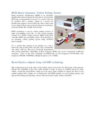 RFID-Based Automatic Vehicle Parking System
Radio frequency identification (RFID) is an automatic
identification system wherein the data that is stored on the
RFID tag is automatically received. It’s a device that can
be attached with a product, animal or a person for
identification purposes and tracking the object using radio
waves. Some of these tags can be read from several metres
away beyond the line of sight of the reader.
RFID technology is used in vehicle parking systems of
malls and buildings (refer Fig. 1). The system normally
consists of a vehicle counter, sensors, display board, gate
controller, RFID tags and RFID reader. Presented here is
an automatic vehicle parking system using AT89S52
microcontroller.
It’s a system that consists of an antenna or a coil, a
transceiver that is fitted with a decoder and a transponder
also called a RF tag. This tag is electrically programmed
with certain information. Depending on their frequency, RFID tags can be categorized in different
categories. Some of the most commonly used RFID kits are low-frequency (30-500 kHz), mid-
frequency (900 kHz-1500MHz) and high-frequency (2.4-2.5GHz).
Boom Barriers adapted along with RID technology
This arrangement used at the entry of the vehicle and at each of the slot. Barricades at the entrance
indicate the availability of the slots small, medium or large. If space is available but not for large
vehicle, at that time that hold the vehicle up to the space made available or suggest the driver to use
another parking field. Another use of Barricades with RFID module is to pay parking charges and
operate the locking and unlocking system. This used to prevent the vehicle from theft.
 