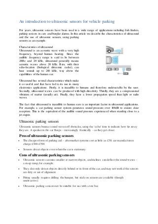 An introduction to ultrasonic sensors for vehicle parking
For years, ultrasonic sensors have been used in a wide range of applications including fish finders,
parking sensors in cars and burglar alarms. In this article we describe the characteristics of ultrasound
and the use of ultrasonic sensors, using parking
sensors as an example.
Characteristics of ultrasound
Ultrasound is an acoustic wave with a very high
frequency, beyond human hearing. Since the
audible frequency range is said to be between
20Hz and 20 kHz, ultrasound generally means
acoustic waves above 20 kHz. Bats, with their
echo-location (biological ultrasonic radar), can
hear sounds up to 200 kHz, way above the
capabilities of the human ear.
Ultrasound has several characteristics which make
it so useful and that have led to its use in many
electronics applications. Firstly, it is inaudible to humans and therefore undetectable by the user.
Secondly, ultrasound waves can be produced with high directivity. Thirdly, they are a compressional
vibration of matter (usually air). Finally, they have a lower propagation speed than light or radio
waves.
The fact that ultrasound is inaudible to human ears is an important factor in ultrasound applications.
For example, a car parking sensor system generates sound pressure over 100dB to ensure clear
reception. This is the equivalent of the audible sound pressure experienced when standing close to a
jet engine.
Ultrasonic parking sensors
Ultrasonic sensors bounce sound waves off obstacles, using the ‘echo’ time to indicate how far away
they are. A speaker in the car bleeps – increasingly frantically – as they get closer.
Pros of ultrasonic parking sensors
 The cheapest form of parking aid – aftermarket systems cost as little as £30; car manufacturers
charge £300-£700.
 Sensors detect objects even when the car is stationary.
Cons of ultrasonic parking sensors
 Ultrasonic sensors can miss smaller or narrow objects, and inclines can deflect the sound waves –
a steep ramp, for example.
 They also only detect objects directly behind or in front of the car,and may not work if the sensors
are dirty or out of alignment.
 Fitting usually requires drilling the bumper, but stick-on sensors are available (though
unattractive).
 Ultrasonic parking sensors not be suitable for use with a tow bar.
 