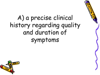 A) a precise clinical history regarding quality and duration of symptoms 