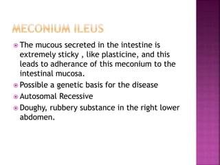  The mucous secreted in the intestine is
extremely sticky , like plasticine, and this
leads to adherance of this meconium to the
intestinal mucosa.
 Possible a genetic basis for the disease
 Autosomal Recessive
 Doughy, rubbery substance in the right lower
abdomen.
 