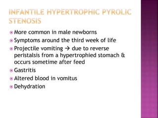  More common in male newborns
 Symptoms around the third week of life
 Projectile vomiting  due to reverse
peristalsis from a hypertrophied stomach &
occurs sometime after feed
 Gastritis
 Altered blood in vomitus
 Dehydration
 