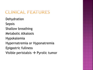 Dehydration
Sepsis
Shallow breathing
Metabolic Alkalosis
Hypokalemia
Hypernatremia or Hyponatremia
Epigastric fullness
Visible peristalsis  Pyrolic tumor
 