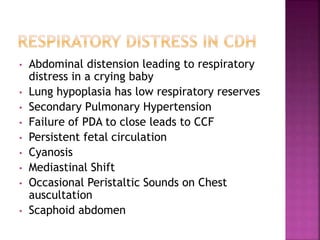 • Abdominal distension leading to respiratory
distress in a crying baby
• Lung hypoplasia has low respiratory reserves
• Secondary Pulmonary Hypertension
• Failure of PDA to close leads to CCF
• Persistent fetal circulation
• Cyanosis
• Mediastinal Shift
• Occasional Peristaltic Sounds on Chest
auscultation
• Scaphoid abdomen
 