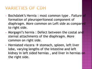 • Bochdalek’s Hernia : most common type . Failure of
formation of pleuroperitoneal component of
diaphragm. More common on Left side as compared
to right side.
• Morgagni’s hernia : Defect between the costal and
sternal attachments of the diaphragm. More
common on right side.
• Herniated viscera  stomach, spleen, left liver
lobe, varying lengths of the intestine and left
kidney in left sided hernias , and liver in hernias on
the right side.
 