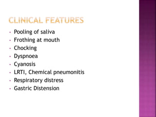 • Pooling of saliva
• Frothing at mouth
• Chocking
• Dyspnoea
• Cyanosis
• LRTI, Chemical pneumonitis
• Respiratory distress
• Gastric Distension
 