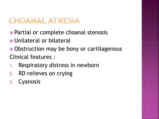  Partial or complete choanal stenosis
 Unilateral or bilateral
 Obstruction may be bony or cartilagenous
Clinical features :
1. Respiratory distress in newborn
2. RD relieves on crying
3. Cyanosis
 