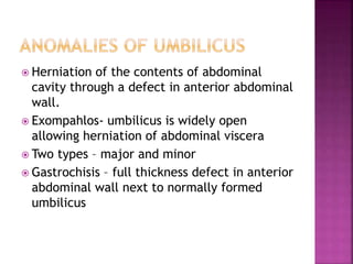  Herniation of the contents of abdominal
cavity through a defect in anterior abdominal
wall.
 Exompahlos- umbilicus is widely open
allowing herniation of abdominal viscera
 Two types – major and minor
 Gastrochisis – full thickness defect in anterior
abdominal wall next to normally formed
umbilicus
 