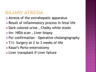  Atresia of the extrahepatic apparatus
 Result of inflammatory process in fetal life
 Dark colored urine , Chalky white stools
 Inv- HIDA scan , Liver biopsy
 For confirmation – Operative cholangiography
 T/t- Surgery at 2 to 3 weeks of life
 Kasai’s Porto-enterostomy
 Liver transplant if Liver failure
 