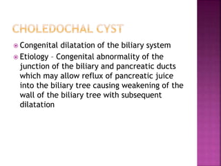  Congenital dilatation of the biliary system
 Etiology – Congenital abnormality of the
junction of the biliary and pancreatic ducts
which may allow reflux of pancreatic juice
into the biliary tree causing weakening of the
wall of the biliary tree with subsequent
dilatation
 