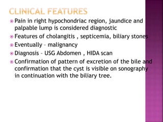  Pain in right hypochondriac region, jaundice and
palpable lump is considered diagnostic
 Features of cholangitis , septicemia, biliary stones
 Eventually – malignancy
 Diagnosis – USG Abdomen , HIDA scan
 Confirmation of pattern of excretion of the bile and
confirmation that the cyst is visible on sonography
in continuation with the biliary tree.
 