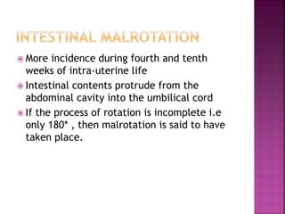  More incidence during fourth and tenth
weeks of intra-uterine life
 Intestinal contents protrude from the
abdominal cavity into the umbilical cord
 If the process of rotation is incomplete i.e
only 180* , then malrotation is said to have
taken place.
 