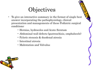 Objectives
• To give an interactive summary in the format of single best
answer incorporating the pathophysiology, clinical
presentation and managements of these Pediatric surgical
conditions:
• Hernias, hydroceles and Acute Scrotum
• Abdominal wall defects (gastroschisis, omphalocele)
• Pyloric stenosis & duodenal atresia
• Intestinal atresia
• Malrotation and Volvulus
 