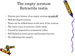 The empty scrotum
Retractile testis
• Parents give history of an empty scrotum on and off
• Well developed scrotum.
• Testis can be milked down to the base of the scrotum
• The testis stays in scrotum a little while.
• Caused by hyperactive cremasteric reflex.
• Self limited as testis grows and becomes heavier
• No indications for surgery
 