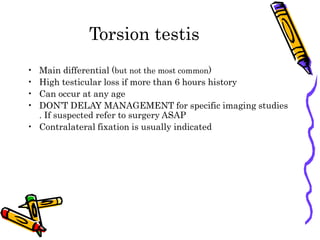 Torsion testis
• Main differential (but not the most common)
• High testicular loss if more than 6 hours history
• Can occur at any age
• DON’T DELAY MANAGEMENT for specific imaging studies
. If suspected refer to surgery ASAP
• Contralateral fixation is usually indicated
 
