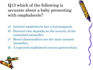 Q13 which of the following is
accurate about a baby presenting
with omphalocele?
a) Isolated omphalocele has a bad prognosis
b) Survival rate depends on the severity of the
associated anomalies
c) Bowel abnormalities are the most common
anomalies
d) A ruptured omphalocele causes gastroschisis
 