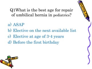Q1What is the best age for repair
of umbilical hernia in pediatrics?
a) ASAP
b) Elective on the next available list
c) Elective at age of 3-4 years
d) Before the first birthday
 
