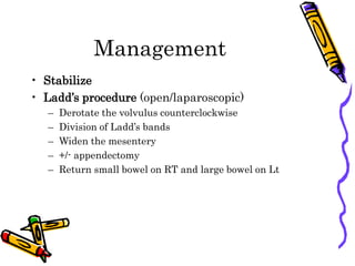 Management
• Stabilize
• Ladd’s procedure (open/laparoscopic)
– Derotate the volvulus counterclockwise
– Division of Ladd’s bands
– Widen the mesentery
– +/- appendectomy
– Return small bowel on RT and large bowel on Lt
 