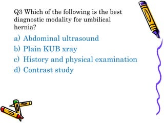 Q3 Which of the following is the best
diagnostic modality for umbilical
hernia?
a) Abdominal ultrasound
b) Plain KUB xray
c) History and physical examination
d) Contrast study
 