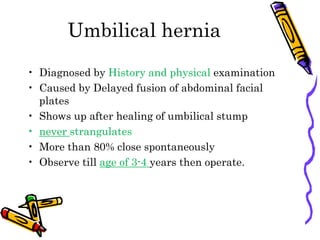 Umbilical hernia
• Diagnosed by History and physical examination
• Caused by Delayed fusion of abdominal facial
plates
• Shows up after healing of umbilical stump
• never strangulates
• More than 80% close spontaneously
• Observe till age of 3-4 years then operate.
 