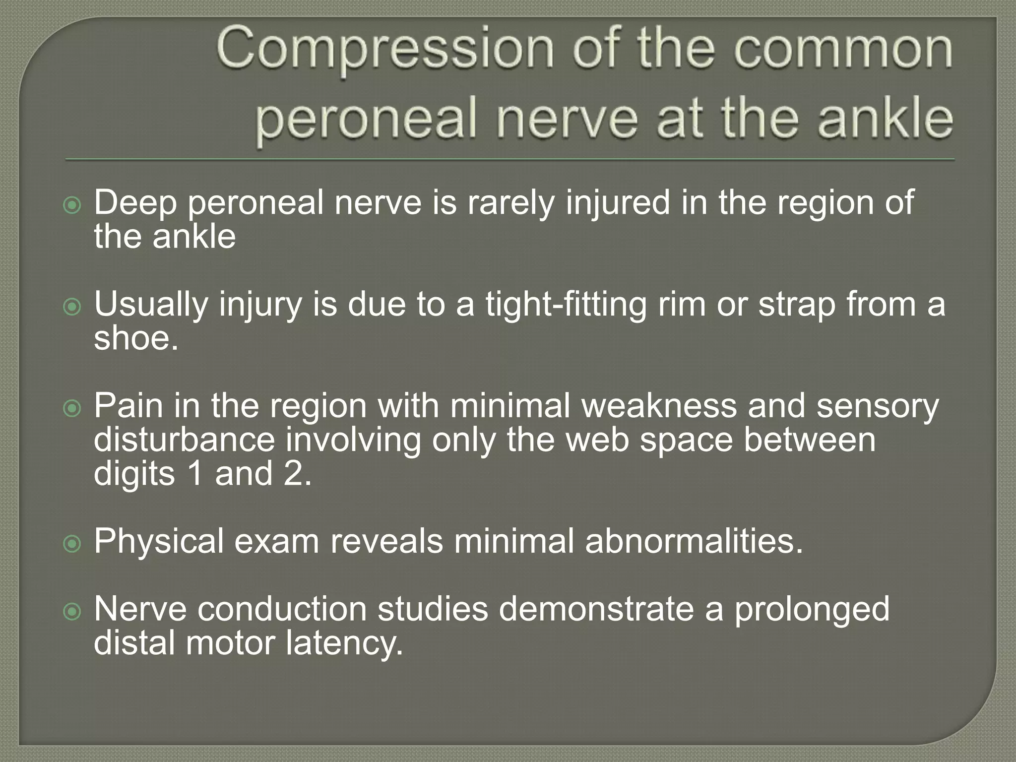 

Deep peroneal nerve is rarely injured in the region of
the ankle



Usually injury is due to a tight-fitting rim or strap from a
shoe.



Pain in the region with minimal weakness and sensory
disturbance involving only the web space between
digits 1 and 2.



Physical exam reveals minimal abnormalities.



Nerve conduction studies demonstrate a prolonged
distal motor latency.

 