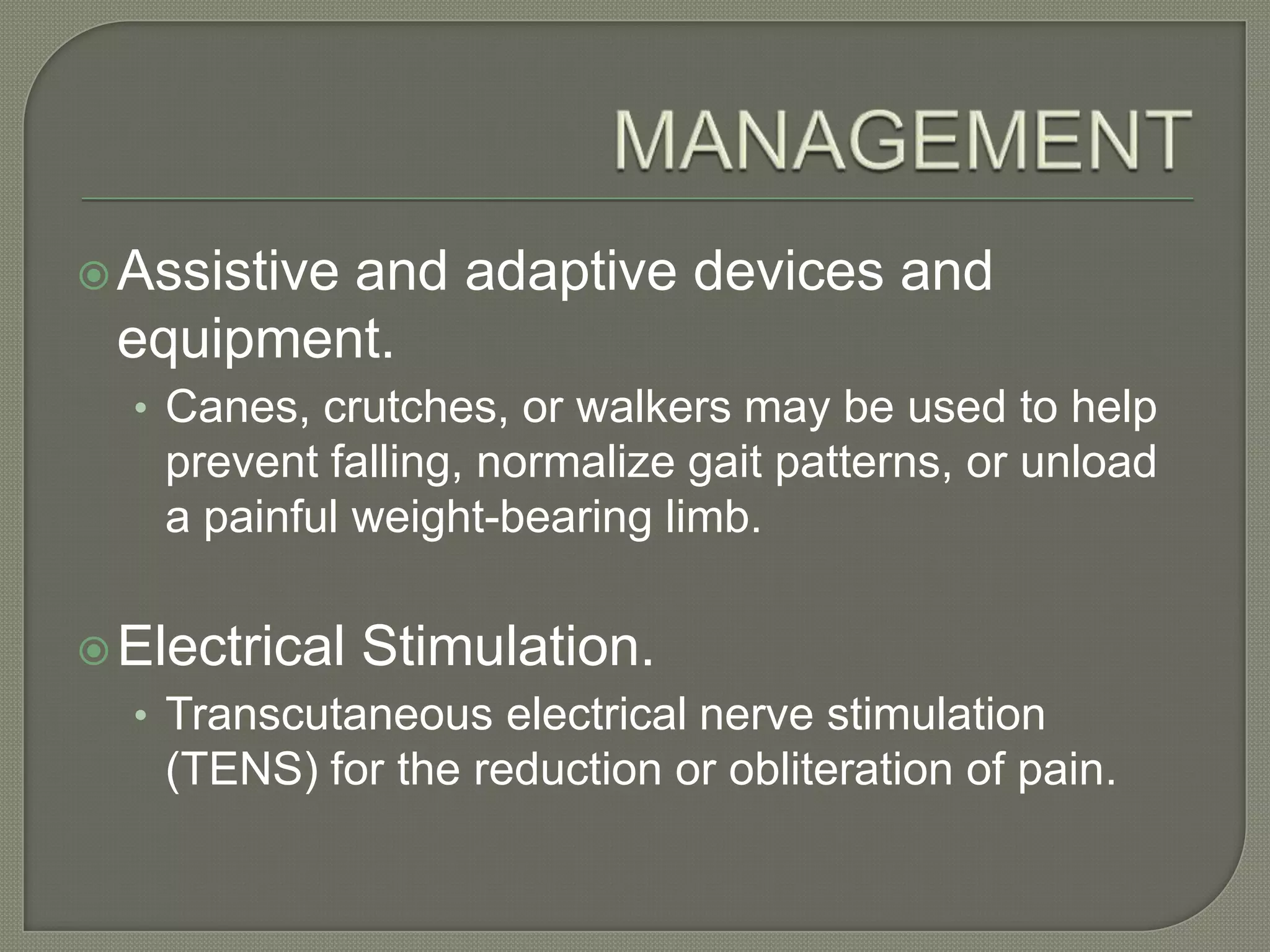  Assistive

and adaptive devices and
equipment.
• Canes, crutches, or walkers may be used to help

prevent falling, normalize gait patterns, or unload
a painful weight-bearing limb.
 Electrical

Stimulation.

• Transcutaneous electrical nerve stimulation

(TENS) for the reduction or obliteration of pain.

 