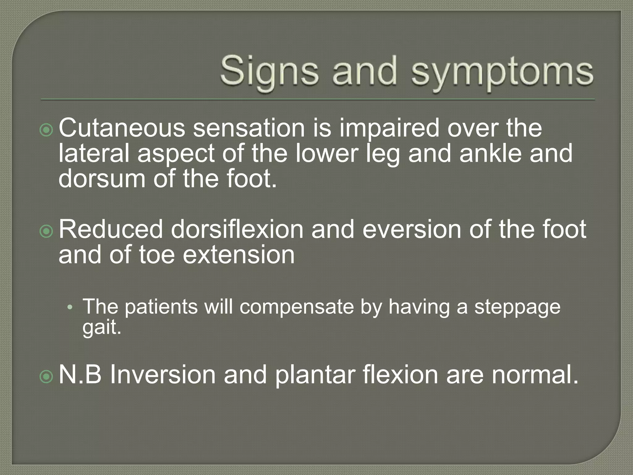  Cutaneous

sensation is impaired over the
lateral aspect of the lower leg and ankle and
dorsum of the foot.

 Reduced

dorsiflexion and eversion of the foot
and of toe extension
• The patients will compensate by having a steppage

gait.
 N.B

Inversion and plantar flexion are normal.

 