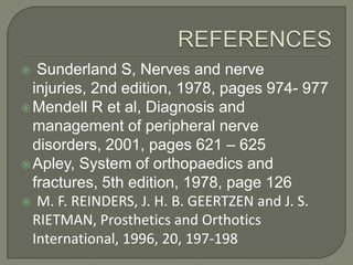 Sunderland S, Nerves and nerve
injuries, 2nd edition, 1978, pages 974- 977
 Mendell R et al, Diagnosis and
management of peripheral nerve
disorders, 2001, pages 621 – 625
 Apley, System of orthopaedics and
fractures, 5th edition, 1978, page 126
 M. F. REINDERS, J. H. B. GEERTZEN and J. S.
RIETMAN, Prosthetics and Orthotics
International, 1996, 20, 197-198


 