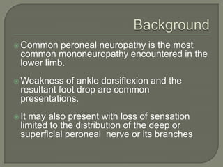  Common

peroneal neuropathy is the most
common mononeuropathy encountered in the
lower limb.

 Weakness

of ankle dorsiflexion and the
resultant foot drop are common
presentations.

 It

may also present with loss of sensation
limited to the distribution of the deep or
superficial peroneal nerve or its branches

 