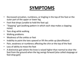 SYMPTOMS
• Decreased sensation, numbness, or tingling in the top of the foot or the
outer part of the upper or lower leg.
• Foot that drops (unable to hold the foot up)
• "Slapping" gait (walking pattern in which each step makes a slapping
noise)
• Toes drag while walking
• Walking problems
• Weakness of the ankles or feet
• Inability to point the toes upward or lift the ankle up (dorsiflexion)
• Pain, weakness or numbness affecting the shin or the top of the foot
• Loss of ability to move the foot
• A distinctive gait where the knee is raised higher than normal to clear the
foot from the ground when the leg swings forward (also called steppage or
foot drop gait)
 