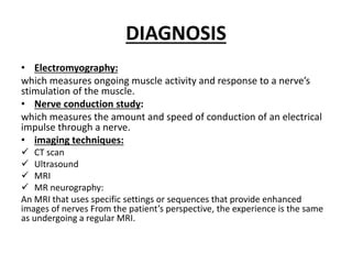 DIAGNOSIS
• Electromyography:
which measures ongoing muscle activity and response to a nerve’s
stimulation of the muscle.
• Nerve conduction study:
which measures the amount and speed of conduction of an electrical
impulse through a nerve.
• imaging techniques:
 CT scan
 Ultrasound
 MRI
 MR neurography:
An MRI that uses specific settings or sequences that provide enhanced
images of nerves From the patient’s perspective, the experience is the same
as undergoing a regular MRI.
 