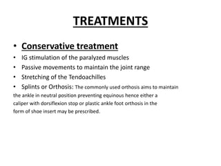 TREATMENTS
• Conservative treatment
• IG stimulation of the paralyzed muscles
• Passive movements to maintain the joint range
• Stretching of the Tendoachilles
• Splints or Orthosis: The commonly used orthosis aims to maintain
the ankle in neutral position preventing equinous hence either a
caliper with dorsiflexion stop or plastic ankle foot orthosis in the
form of shoe insert may be prescribed.
 