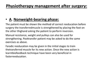 Physiotherapy management after surgery:
• A. Nonweight-bearing phase:
The patient must be shown the method of correct reeducation before
surgery the transferredmuscle is strengthened by placing the foot on
the other thighand asking the patient to perform inversion.
Manual resistance, weight and pulleys can also be used for
strengthening. Posttransfer patient may be asked to do the same
exercises as above.
Faradic reeducation may be given in the initial stages to train
thetransferred muscle for its new action. Once the new action is
learntbiofeedback technique have been very beneficial in
fasterreeducation.
 