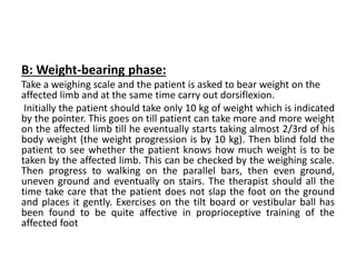 B: Weight-bearing phase:
Take a weighing scale and the patient is asked to bear weight on the
affected limb and at the same time carry out dorsiflexion.
Initially the patient should take only 10 kg of weight which is indicated
by the pointer. This goes on till patient can take more and more weight
on the affected limb till he eventually starts taking almost 2/3rd of his
body weight (the weight progression is by 10 kg). Then blind fold the
patient to see whether the patient knows how much weight is to be
taken by the affected limb. This can be checked by the weighing scale.
Then progress to walking on the parallel bars, then even ground,
uneven ground and eventually on stairs. The therapist should all the
time take care that the patient does not slap the foot on the ground
and places it gently. Exercises on the tilt board or vestibular ball has
been found to be quite affective in proprioceptive training of the
affected foot
 