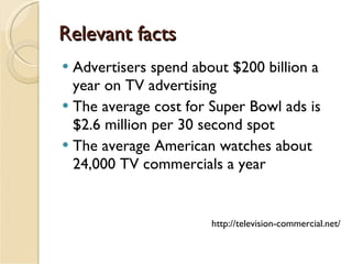 Relevant facts Advertisers spend about $200 billion a year on TV advertising  The average cost for Super Bowl ads is $2.6 million per 30 second spot The average American watches about 24,000 TV commercials a year  http://television-commercial.net/ 