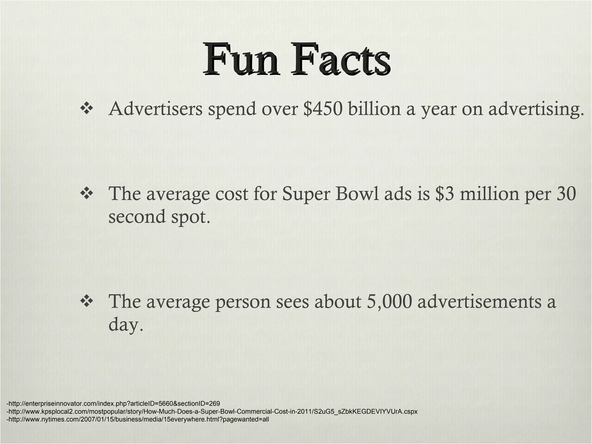 Fun Facts Advertisers spend over $450 billion a year on advertising. The average cost for Super Bowl ads is $3 million per 30 second spot. The average person sees about 5,000 advertisements a day. -http://enterpriseinnovator.com/index.php?articleID=5660&sectionID=269 -http://www.kpsplocal2.com/mostpopular/story/How-Much-Does-a-Super-Bowl-Commercial-Cost-in-2011/S2uG5_sZbkKEGDEVIYVUrA.cspx -http://www.nytimes.com/2007/01/15/business/media/15everywhere.html?pagewanted=all 