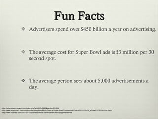 Fun Facts Advertisers spend over $450 billion a year on advertising. The average cost for Super Bowl ads is $3 million per 30 second spot. The average person sees about 5,000 advertisements a day. -http://enterpriseinnovator.com/index.php?articleID=5660&sectionID=269 -http://www.kpsplocal2.com/mostpopular/story/How-Much-Does-a-Super-Bowl-Commercial-Cost-in-2011/S2uG5_sZbkKEGDEVIYVUrA.cspx -http://www.nytimes.com/2007/01/15/business/media/15everywhere.html?pagewanted=all 