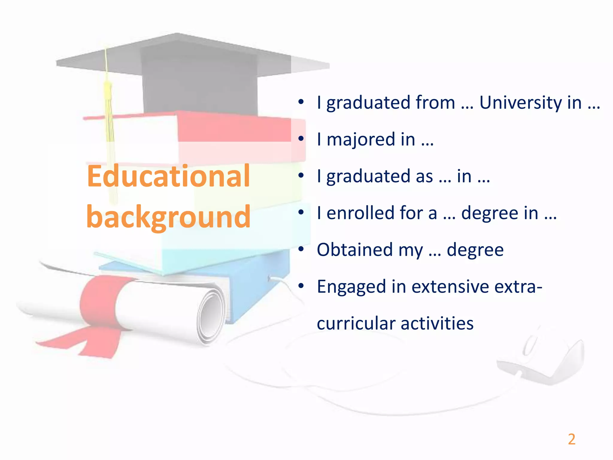Educational
background
• I graduated from … University in …
• I majored in …
• I graduated as … in …
• I enrolled for a … degree in …
• Obtained my … degree
• Engaged in extensive extra-
curricular activities
2