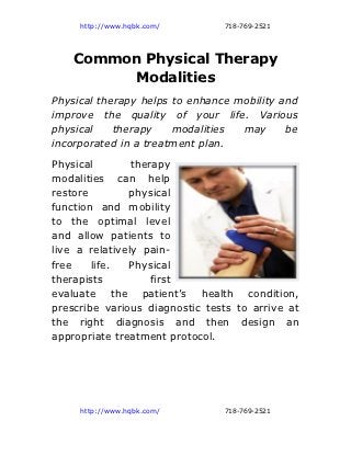 http://www.hqbk.com/       718-769-2521




    Common Physical Therapy
         Modalities
Physical therapy helps to enhance mobility and
improve the quality of your life. Various
physical    therapy    modalities  may      be
incorporated in a treatment plan.
Physical        therapy
modalities can help
restore        physical
function and mobility
to the optimal level
and allow patients to
live a relatively pain-
free    life.  Physical
therapists          first
evaluate the patient’s health condition,
prescribe various diagnostic tests to arrive at
the right diagnosis and then design an
appropriate treatment protocol.




     http://www.hqbk.com/       718-769-2521
 