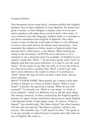 Common Pitfalls
This document covers some basic, common pitfalls that English
speakers face in their ambition to learn Spanish. No matter how
great a learner, or how diligent a student, most of us as non-
native speakers will make these errors at least a few times. A
very common error that language students make is to attempt to
use direct translation from English to Spanish. This often
creates a mess in that the word order at times is very different,
as well as the word choices for idioms and expressions. Also,
remember that adjectives follow nouns in Spanish rather than
precede them: white house = casa blanca. When looking up
words in the dictionary, ALWAYS cross reference as it is
common to see a misused word. For example, in English we use
“pause” words like “Well…” If one looks up the word “well” in
Spanish and does not cross reference, it is easy to use the word
“pozo.” If one wants to say they are well, or to use the word as
we often do to start a sentence like “Well, I need to go” and
don’t cross reference, the result is a mess of a sentence as
“pozo” means the type of well you draw water from. Always
cross reference.
WHAT’S YOUR NAME? Most people get it pretty easily that
¿Cómo te llamas? or ¿Cómo se llama? means “What is your
name?” Literally, the question is asking “What do you call
yourself?” To literally say “What is your name” is “Cuál es
tu/su nombre?” which is a different way to ask the same thing.
The answer, however, is often confused by the English speaker
because of, again, literal translation and trying to speak English
with Spanish words, if that makes sense. To answer “Cómo te
llamas?” one should reply “Me llamo (Julio)” but often learners
will mix the two and say “Me llamo es (Julio)” which is not
correct. This actually says “I call myself is Julio.” Not good. It
is an easy mistake to make because it sounds more like what we
say in English: My name is…
 