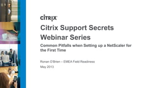 May 2013
Ronan O’Brien – EMEA Field Readiness
Citrix Support Secrets
Webinar Series
Common Pitfalls when Setting up a NetScaler for
the First Time
 