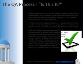 The QA Process - “Is This It?”
             The planning documents that you create will be of incredible value throughout
             the development process. However, they will prove themselves valuable again
             at the completion of your project, when the time comes for that critical but
             often ignored step - QA (quality assurance).

             If you have ever performed quality assurance on a large scale, you’ll know that
             it can be incredibly challenging. It requires great patience, concentration, and
             attention to detail. Fortunately, your planning documents will be there to help.

             At this stage, take out the planning documents you created, and use
             them as a checklist as you look at the finished product. Does it
             include all of the functionality you specified? Are the pages
             organized in the correct way? In the excitement of seeing
             your new website, it can be easy to overlook these
             small but critical details. Luckily, your planning
             specifications should include all of the functionality
             of your website, how it is supposed to work, and
             how your site is supposed to look. Use this as a
             blueprint as you move through your QA process.




            © 2010 CommonPlaces e-Solutions, LLC | www.CommonPlaces.com                  12
 