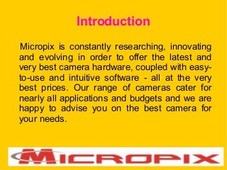 Introduction
Micropix is constantly researching, innovating
and evolving in order to offer the latest and
very best camera hardware, coupled with easy-
to-use and intuitive software - all at the very
best prices. Our range of cameras cater for
nearly all applications and budgets and we are
happy to advise you on the best camera for
your needs.
 
