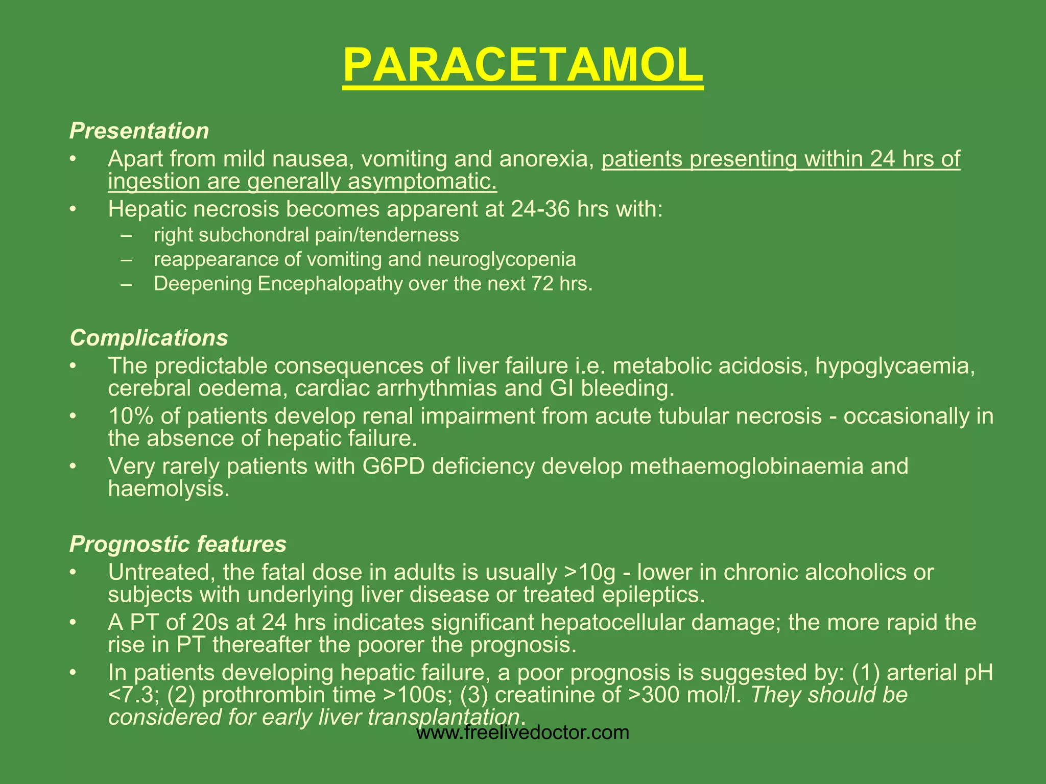 PARACETAMOL
Presentation
• Apart from mild nausea, vomiting and anorexia, patients presenting within 24 hrs of
ingestion are generally asymptomatic.
• Hepatic necrosis becomes apparent at 24-36 hrs with:
– right subchondral pain/tenderness
– reappearance of vomiting and neuroglycopenia
– Deepening Encephalopathy over the next 72 hrs.
Complications
• The predictable consequences of liver failure i.e. metabolic acidosis, hypoglycaemia,
cerebral oedema, cardiac arrhythmias and GI bleeding.
• 10% of patients develop renal impairment from acute tubular necrosis - occasionally in
the absence of hepatic failure.
• Very rarely patients with G6PD deficiency develop methaemoglobinaemia and
haemolysis.
Prognostic features
• Untreated, the fatal dose in adults is usually >10g - lower in chronic alcoholics or
subjects with underlying liver disease or treated epileptics.
• A PT of 20s at 24 hrs indicates significant hepatocellular damage; the more rapid the
rise in PT thereafter the poorer the prognosis.
• In patients developing hepatic failure, a poor prognosis is suggested by: (1) arterial pH
<7.3; (2) prothrombin time >100s; (3) creatinine of >300 mol/l. They should be
considered for early liver transplantation.
www.freelivedoctor.com
 