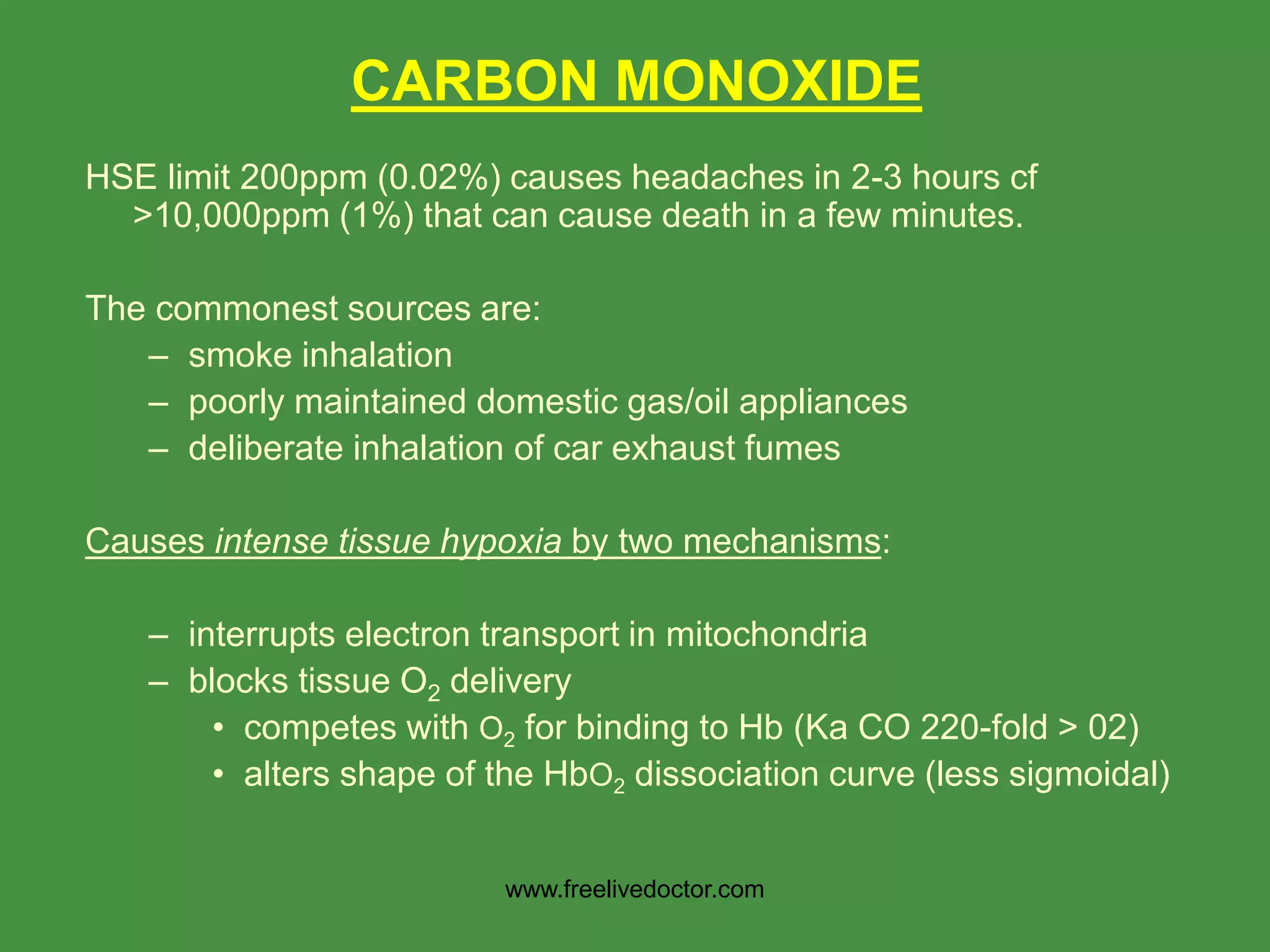 CARBON MONOXIDE
HSE limit 200ppm (0.02%) causes headaches in 2-3 hours cf
>10,000ppm (1%) that can cause death in a few minutes.
The commonest sources are:
– smoke inhalation
– poorly maintained domestic gas/oil appliances
– deliberate inhalation of car exhaust fumes
Causes intense tissue hypoxia by two mechanisms:
– interrupts electron transport in mitochondria
– blocks tissue O2 delivery
• competes with O2 for binding to Hb (Ka CO 220-fold > 02)
• alters shape of the HbO2 dissociation curve (less sigmoidal)
www.freelivedoctor.com
 