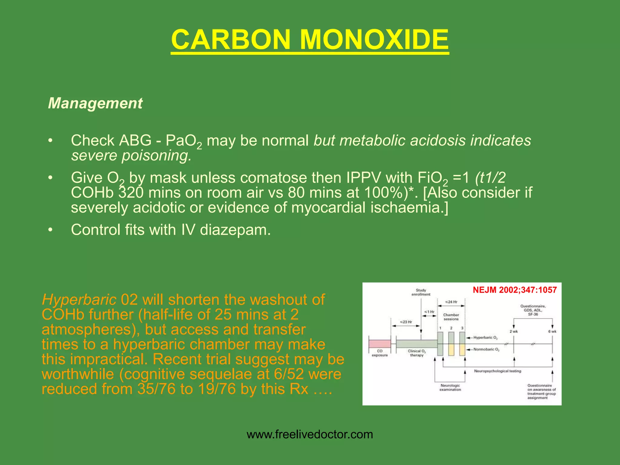 CARBON MONOXIDE
Management
• Check ABG - PaO2 may be normal but metabolic acidosis indicates
severe poisoning.
• Give O2 by mask unless comatose then IPPV with FiO2 =1 (t1/2
COHb 320 mins on room air vs 80 mins at 100%)*. [Also consider if
severely acidotic or evidence of myocardial ischaemia.]
• Control fits with IV diazepam.
Hyperbaric 02 will shorten the washout of
COHb further (half-life of 25 mins at 2
atmospheres), but access and transfer
times to a hyperbaric chamber may make
this impractical. Recent trial suggest may be
worthwhile (cognitive sequelae at 6/52 were
reduced from 35/76 to 19/76 by this Rx ….
NEJM 2002;347:1057
www.freelivedoctor.com
 