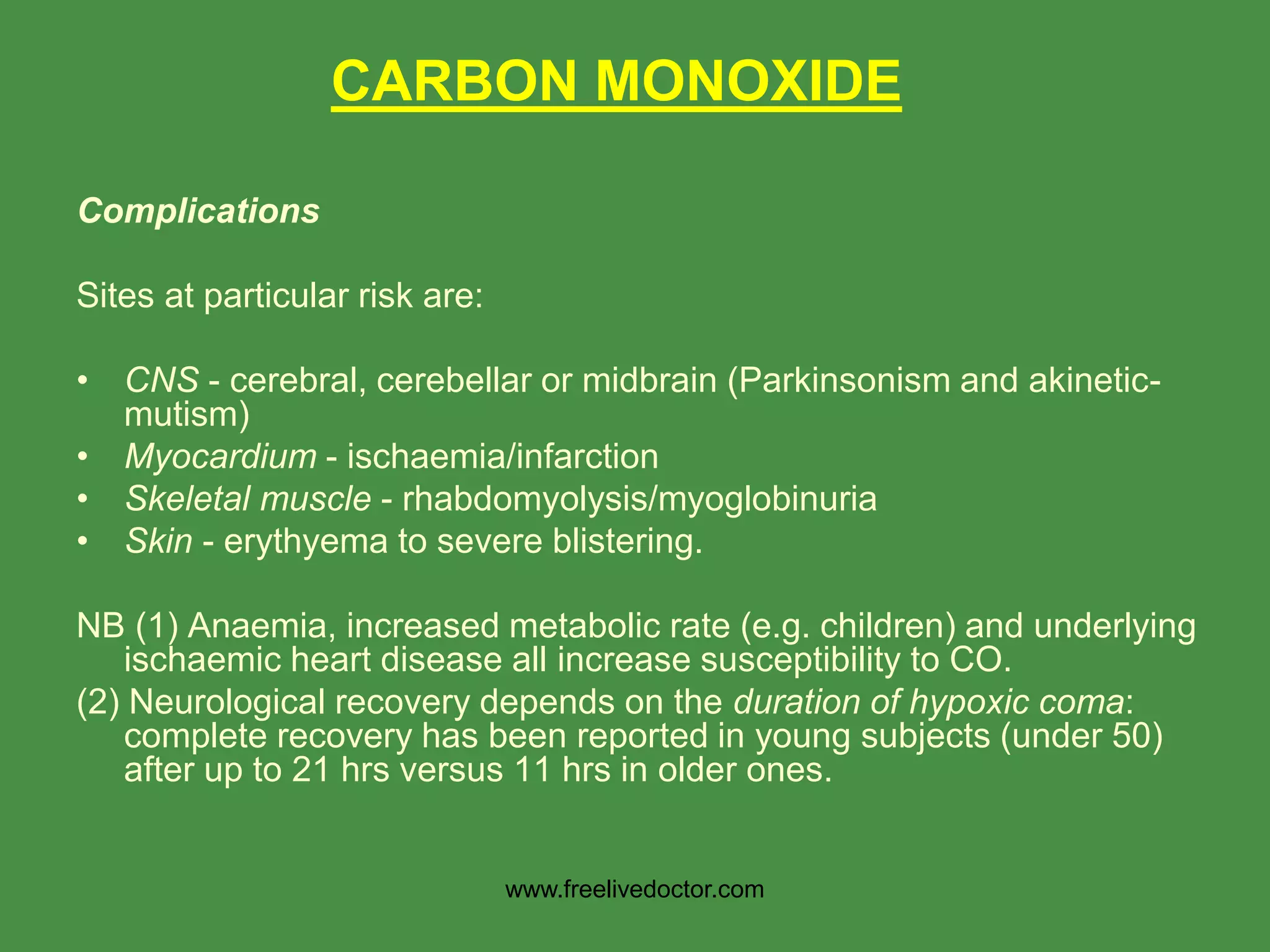Complications
Sites at particular risk are:
• CNS - cerebral, cerebellar or midbrain (Parkinsonism and akinetic-
mutism)
• Myocardium - ischaemia/infarction
• Skeletal muscle - rhabdomyolysis/myoglobinuria
• Skin - erythyema to severe blistering.
NB (1) Anaemia, increased metabolic rate (e.g. children) and underlying
ischaemic heart disease all increase susceptibility to CO.
(2) Neurological recovery depends on the duration of hypoxic coma:
complete recovery has been reported in young subjects (under 50)
after up to 21 hrs versus 11 hrs in older ones.
CARBON MONOXIDE
www.freelivedoctor.com
 