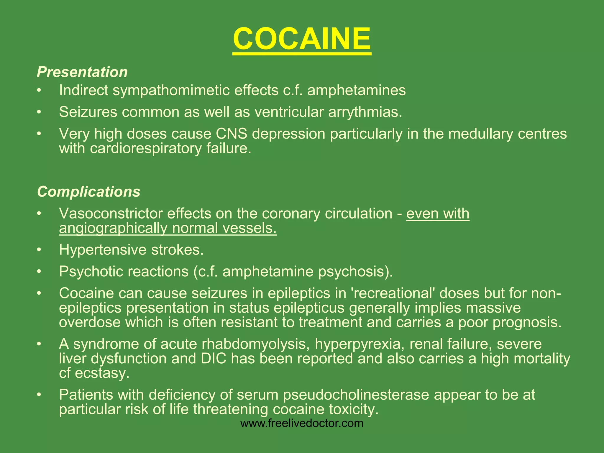 Presentation
• Indirect sympathomimetic effects c.f. amphetamines
• Seizures common as well as ventricular arrythmias.
• Very high doses cause CNS depression particularly in the medullary centres
with cardiorespiratory failure.
Complications
• Vasoconstrictor effects on the coronary circulation - even with
angiographically normal vessels.
• Hypertensive strokes.
• Psychotic reactions (c.f. amphetamine psychosis).
• Cocaine can cause seizures in epileptics in 'recreational' doses but for non-
epileptics presentation in status epilepticus generally implies massive
overdose which is often resistant to treatment and carries a poor prognosis.
• A syndrome of acute rhabdomyolysis, hyperpyrexia, renal failure, severe
liver dysfunction and DIC has been reported and also carries a high mortality
cf ecstasy.
• Patients with deficiency of serum pseudocholinesterase appear to be at
particular risk of life threatening cocaine toxicity.
COCAINE
www.freelivedoctor.com
 